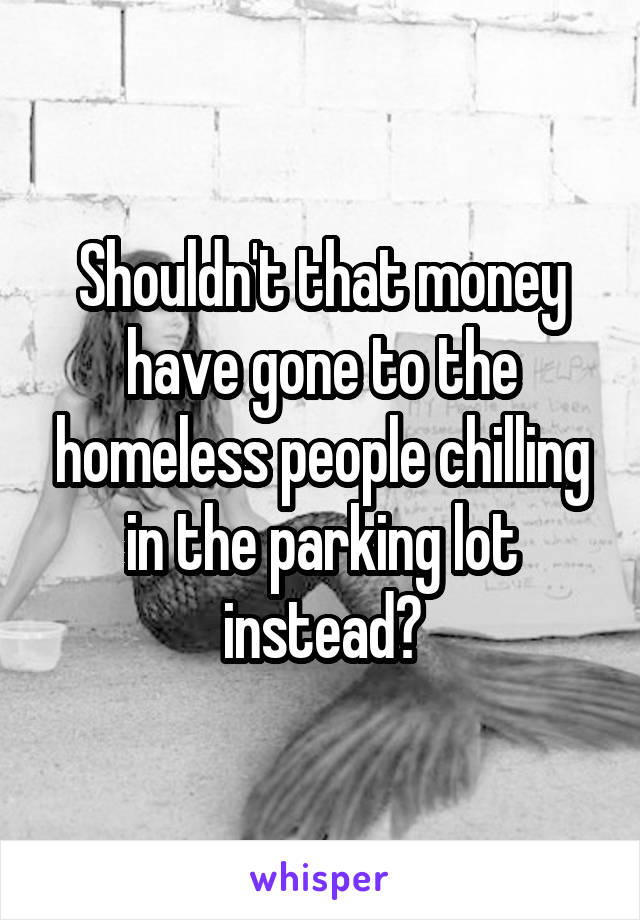 Shouldn't that money have gone to the homeless people chilling in the parking lot instead?