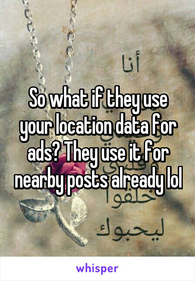 So what if they use your location data for ads? They use it for nearby posts already lol