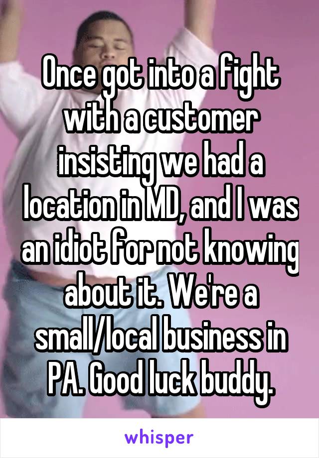 Once got into a fight with a customer insisting we had a location in MD, and I was an idiot for not knowing about it. We're a small/local business in PA. Good luck buddy.