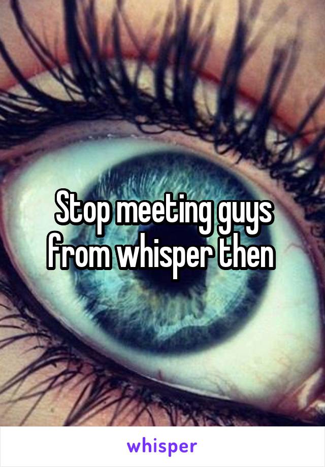 Stop meeting guys from whisper then 