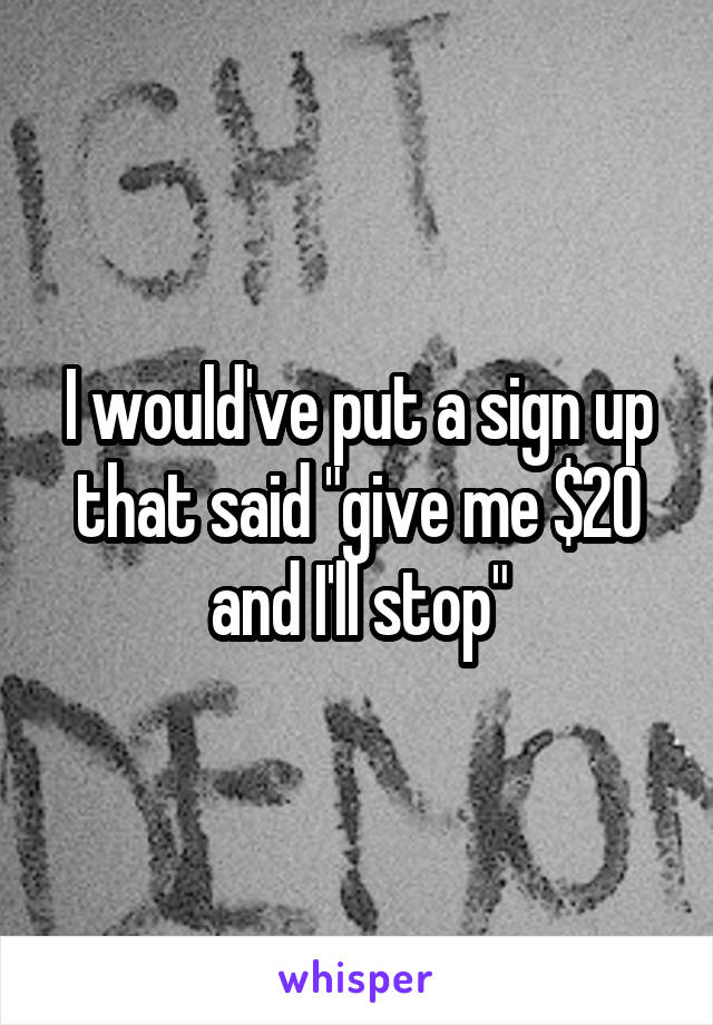 I would've put a sign up that said "give me $20 and I'll stop"