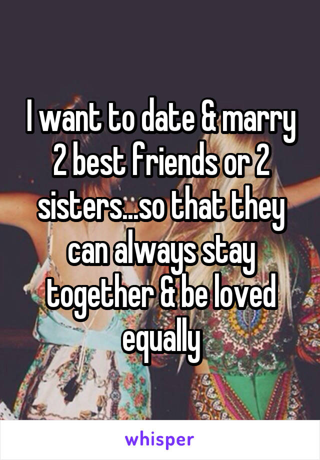 I want to date & marry 2 best friends or 2 sisters...so that they can always stay together & be loved equally