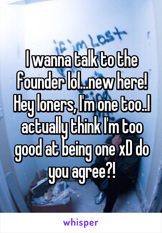 I wanna talk to the founder lol...new here! Hey loners, I'm one too..I actually think I'm too good at being one xD do you agree?!