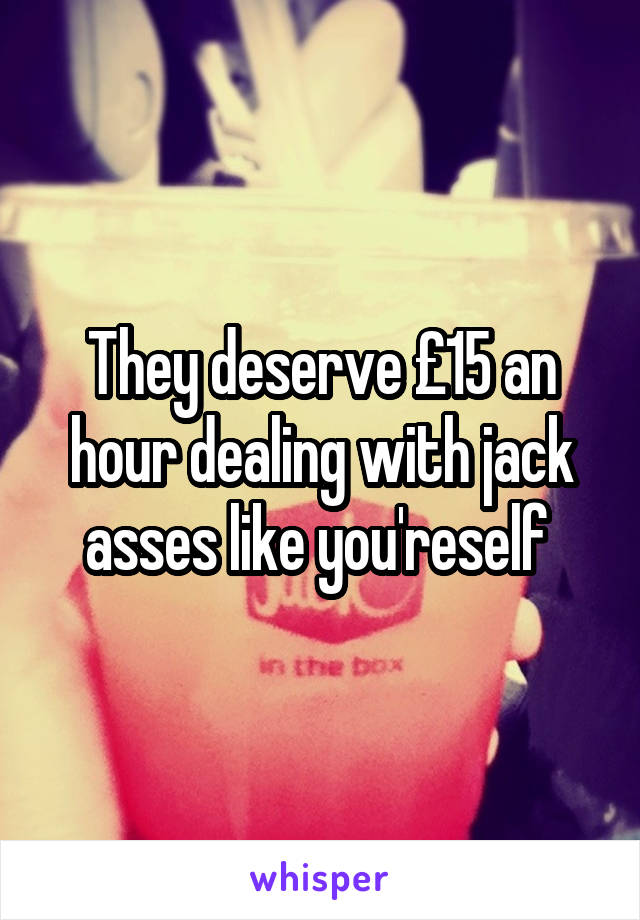 They deserve £15 an hour dealing with jack asses like you'reself 