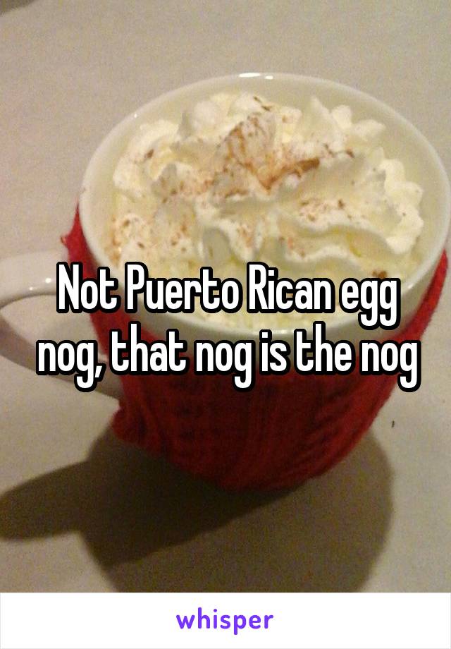 Not Puerto Rican egg nog, that nog is the nog