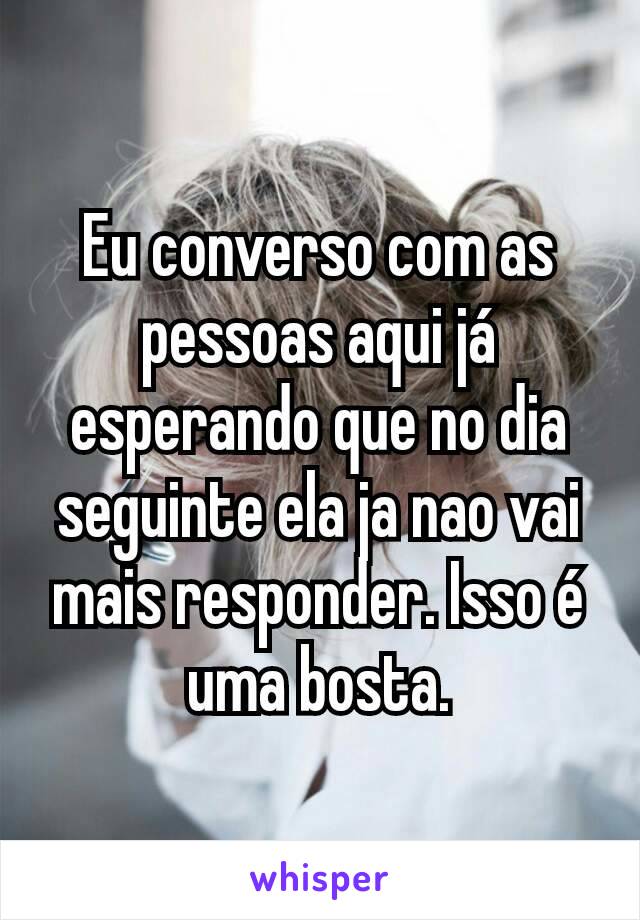 Eu converso com as pessoas aqui já esperando que no dia seguinte ela ja nao vai mais responder. Isso é uma bosta.