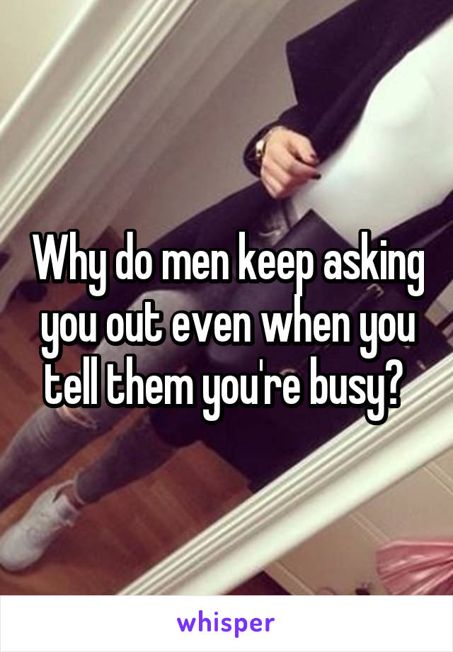 Why do men keep asking you out even when you tell them you're busy? 