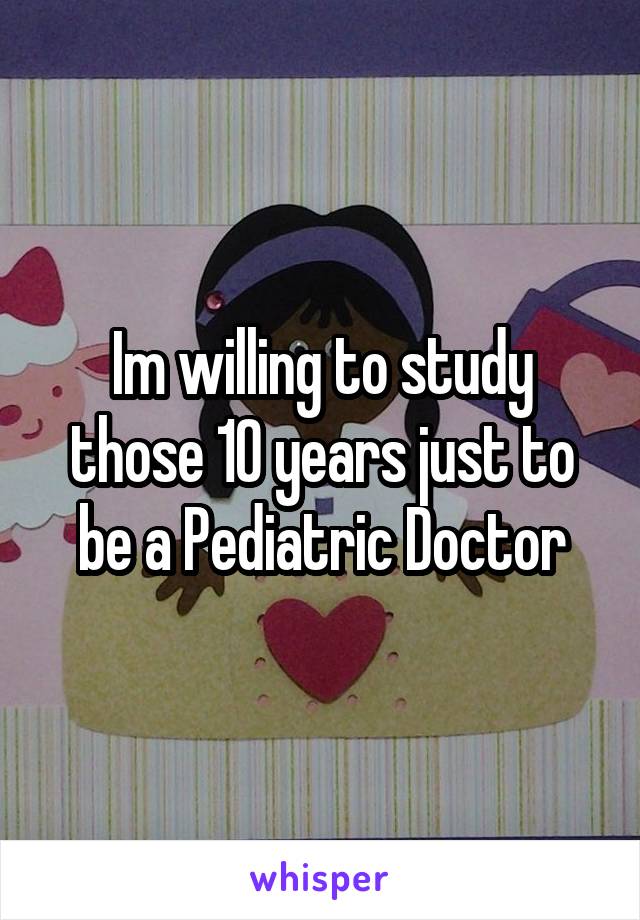 Im willing to study those 10 years just to be a Pediatric Doctor