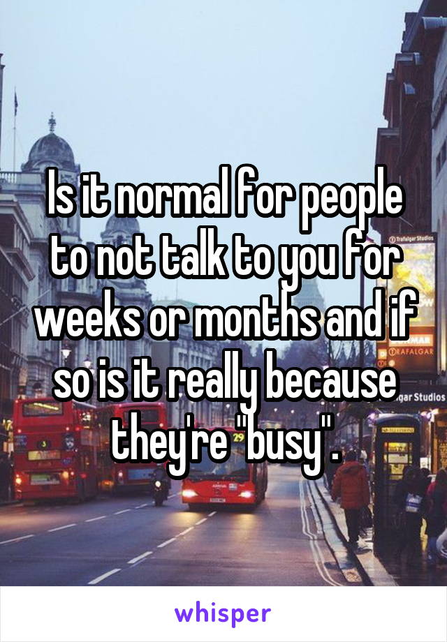 Is it normal for people to not talk to you for weeks or months and if so is it really because they're "busy".