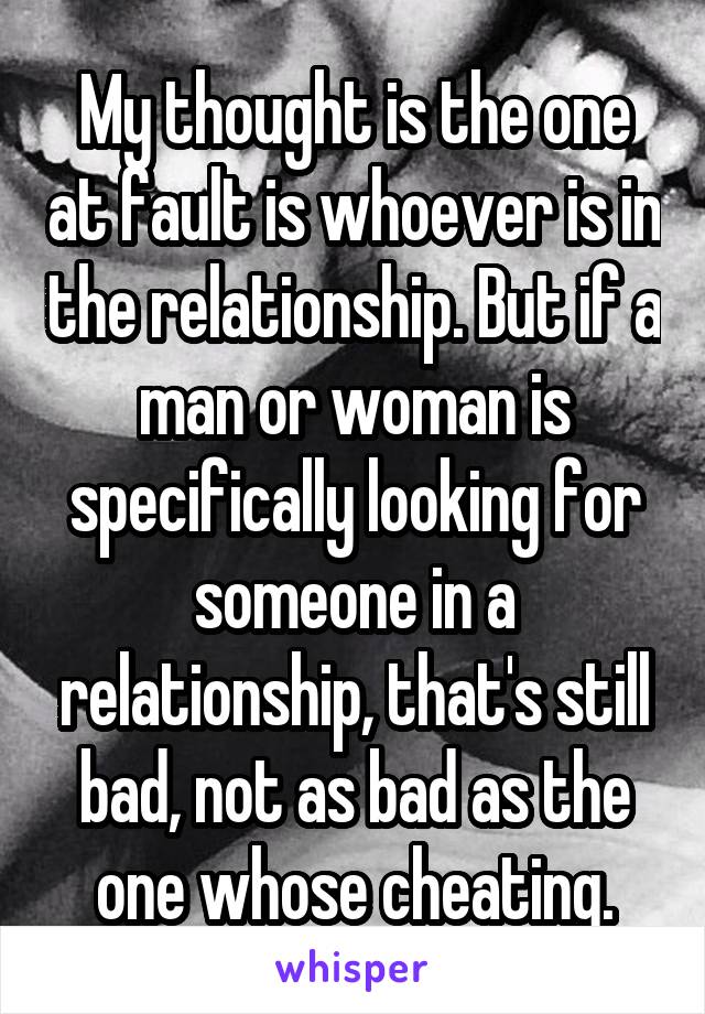 My thought is the one at fault is whoever is in the relationship. But if a man or woman is specifically looking for someone in a relationship, that's still bad, not as bad as the one whose cheating.