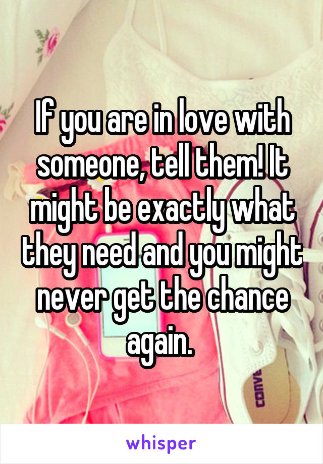 If you are in love with someone, tell them! It might be exactly what they need and you might never get the chance again. 