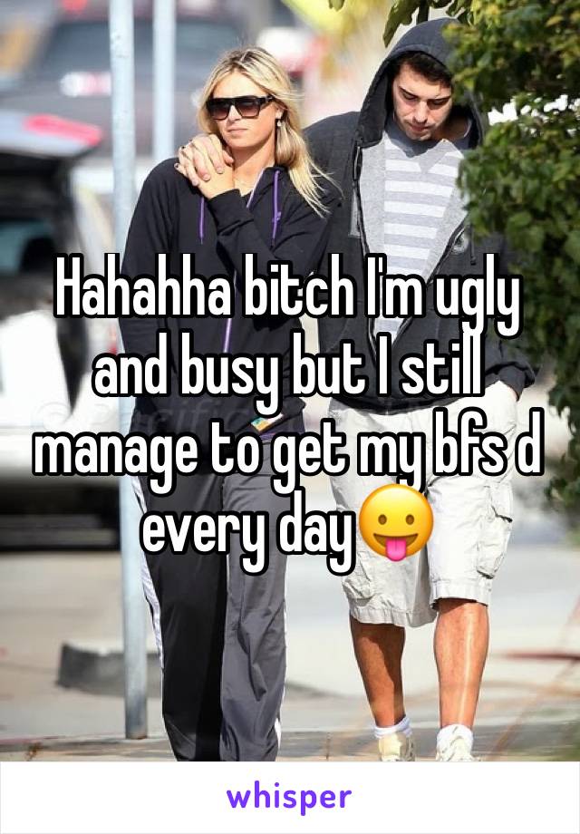 Hahahha bitch I'm ugly and busy but I still manage to get my bfs d every day😛