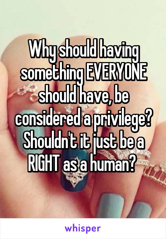 Why should having something EVERYONE should have, be considered a privilege?
Shouldn't it just be a RIGHT as a human? 
