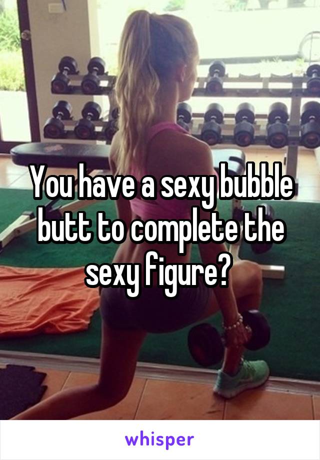 You have a sexy bubble butt to complete the sexy figure? 