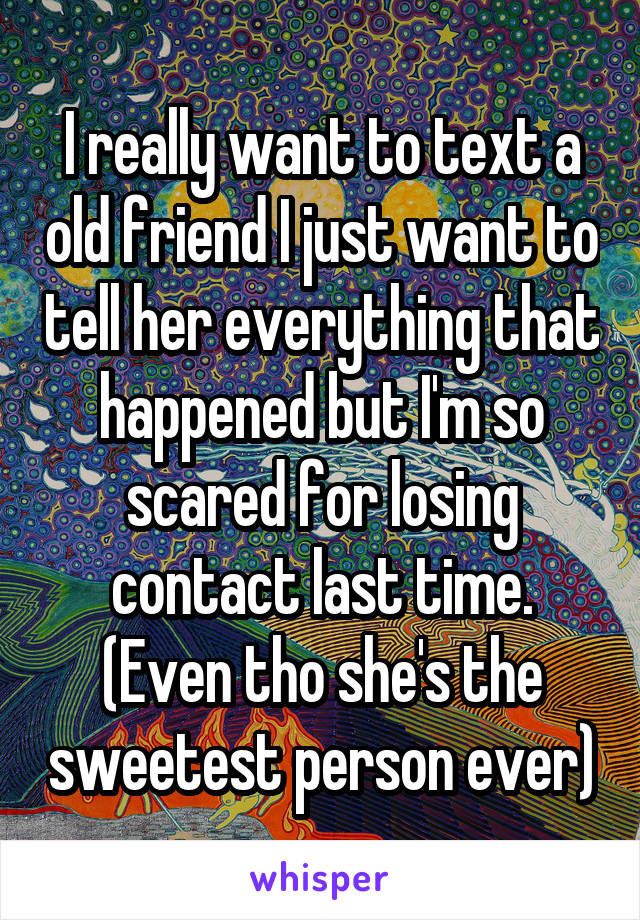 I really want to text a old friend I just want to tell her everything that happened but I'm so scared for losing contact last time. (Even tho she's the sweetest person ever)