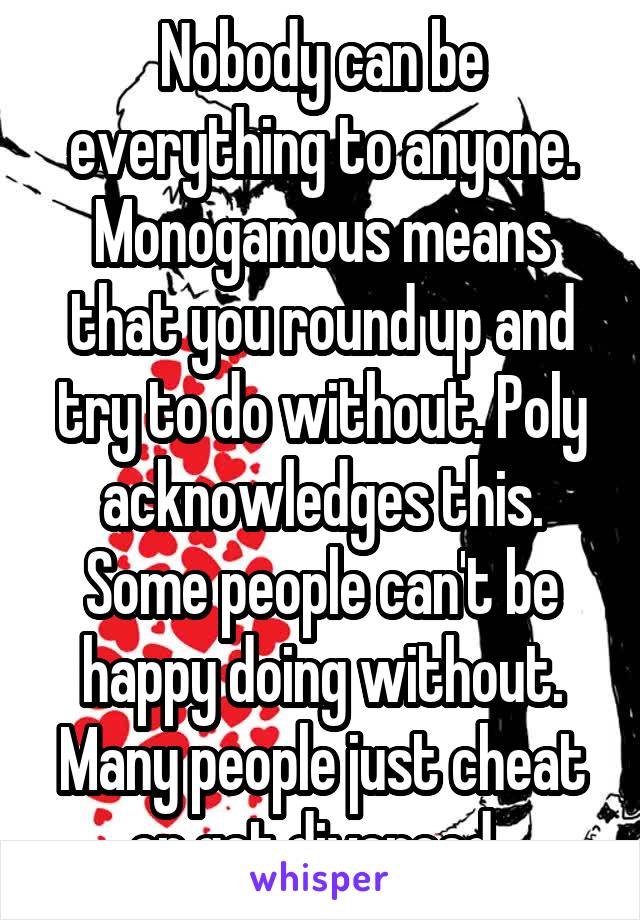 Nobody can be everything to anyone. Monogamous means that you round up and try to do without. Poly acknowledges this. Some people can't be happy doing without. Many people just cheat or get divorced. 