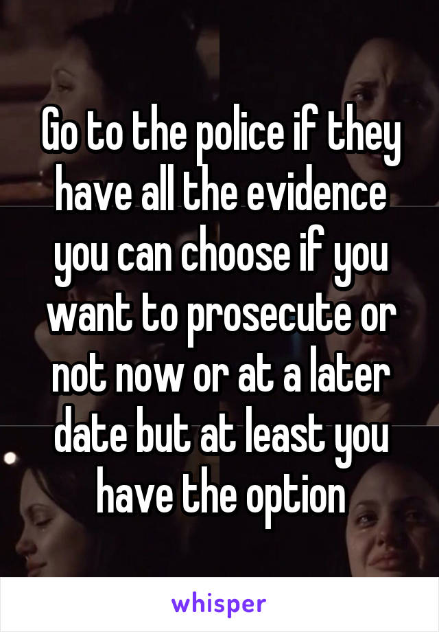 Go to the police if they have all the evidence you can choose if you want to prosecute or not now or at a later date but at least you have the option