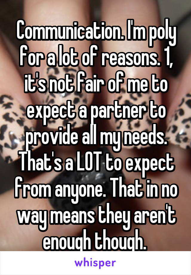 Communication. I'm poly for a lot of reasons. 1, it's not fair of me to expect a partner to provide all my needs. That's a LOT to expect from anyone. That in no way means they aren't enough though. 