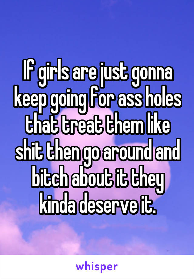 If girls are just gonna keep going for ass holes that treat them like shit then go around and bitch about it they kinda deserve it.