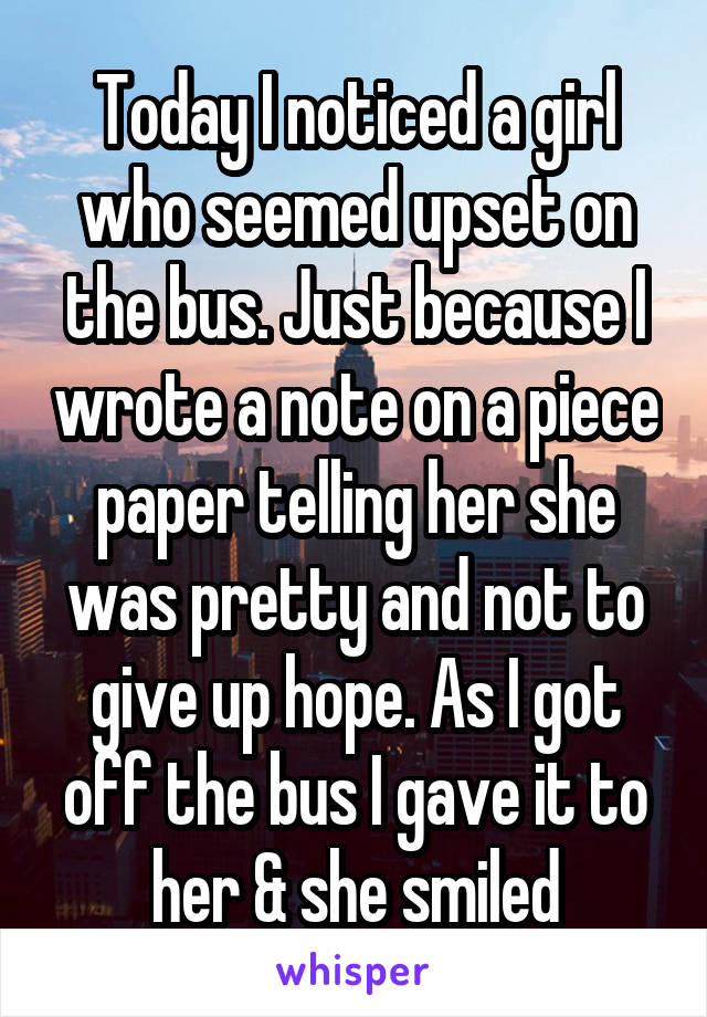 Today I noticed a girl who seemed upset on the bus. Just because I wrote a note on a piece paper telling her she was pretty and not to give up hope. As I got off the bus I gave it to her & she smiled