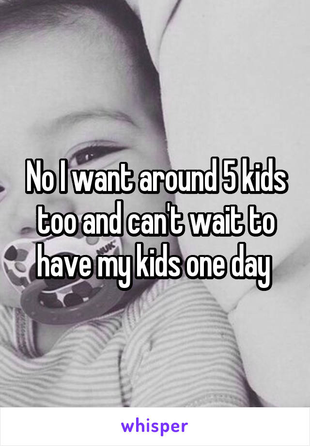 No I want around 5 kids too and can't wait to have my kids one day 