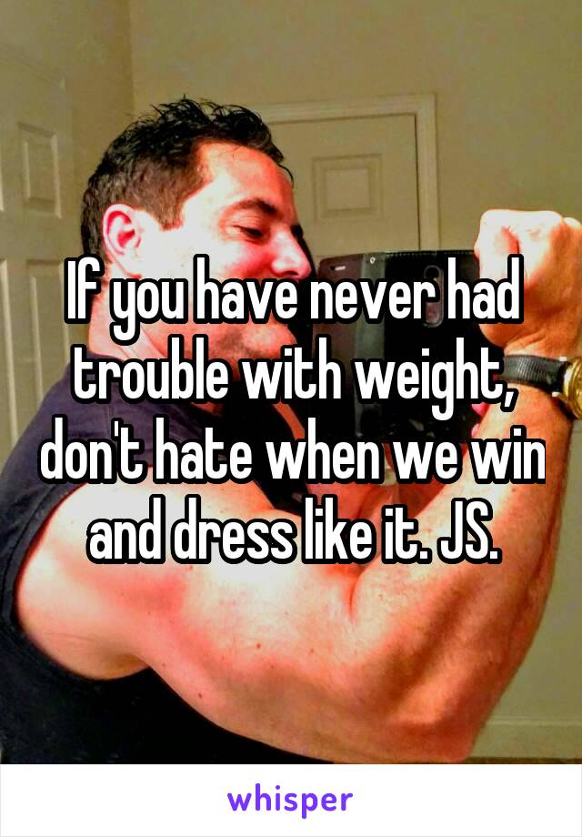 If you have never had trouble with weight, don't hate when we win and dress like it. JS.