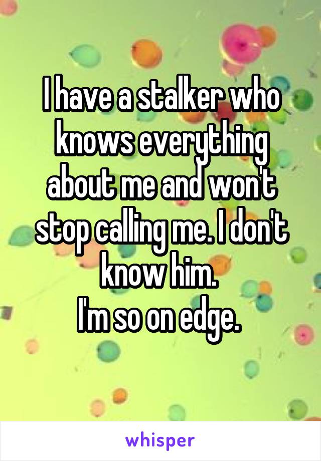 I have a stalker who knows everything about me and won't stop calling me. I don't know him. 
I'm so on edge. 
