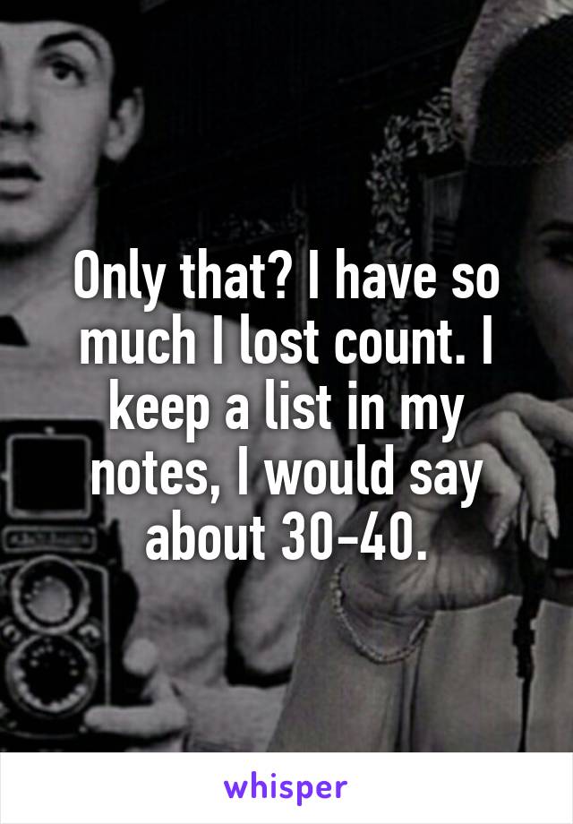 Only that? I have so much I lost count. I keep a list in my notes, I would say about 30-40.