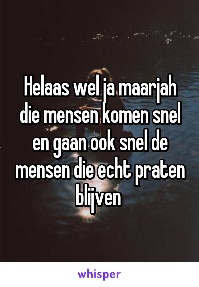 Helaas wel ja maarjah die mensen komen snel en gaan ook snel de mensen die echt praten blijven 