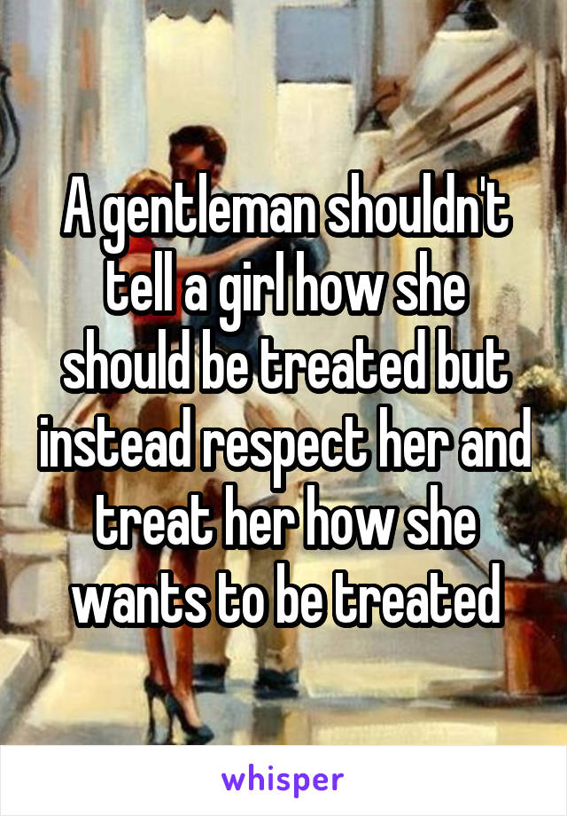 A gentleman shouldn't tell a girl how she should be treated but instead respect her and treat her how she wants to be treated