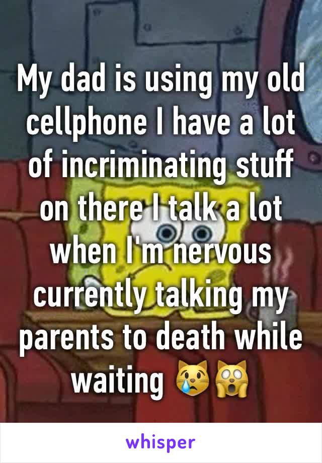 My dad is using my old cellphone I have a lot of incriminating stuff on there I talk a lot when I'm nervous currently talking my parents to death while waiting 😿🙀