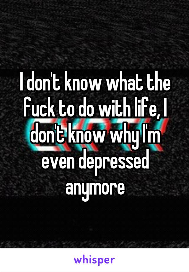 I don't know what the fuck to do with life, I don't know why I'm even depressed anymore