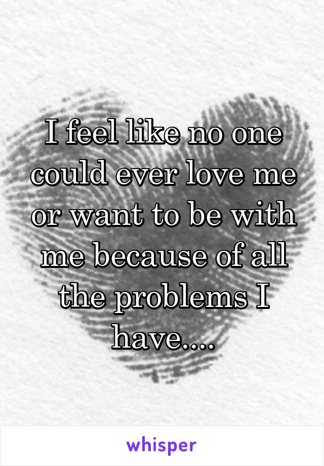 I feel like no one could ever love me or want to be with me because of all the problems I have....