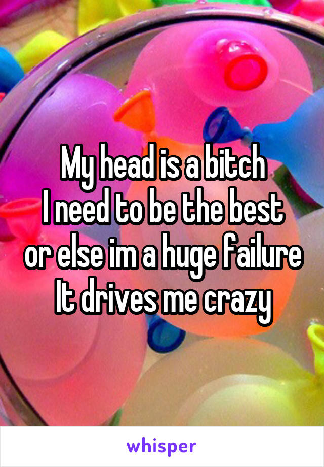 My head is a bitch
I need to be the best or else im a huge failure
It drives me crazy