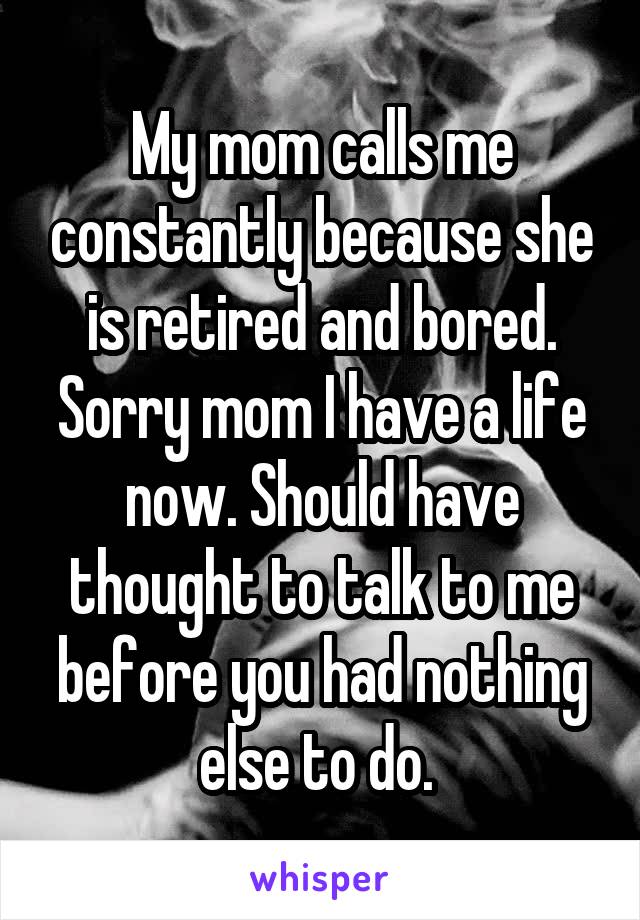 My mom calls me constantly because she is retired and bored. Sorry mom I have a life now. Should have thought to talk to me before you had nothing else to do. 