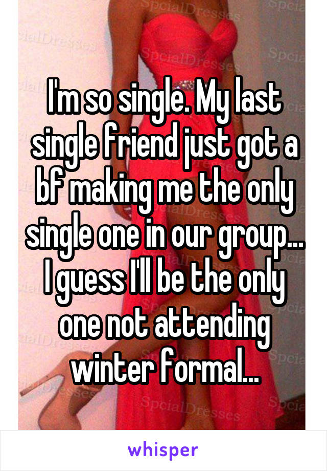 I'm so single. My last single friend just got a bf making me the only single one in our group... I guess I'll be the only one not attending winter formal...