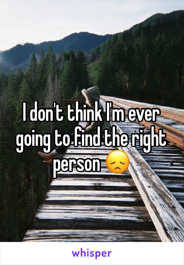 I don't think I'm ever going to find the right person 😞