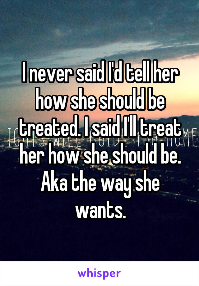 I never said I'd tell her how she should be treated. I said I'll treat her how she should be. Aka the way she wants.