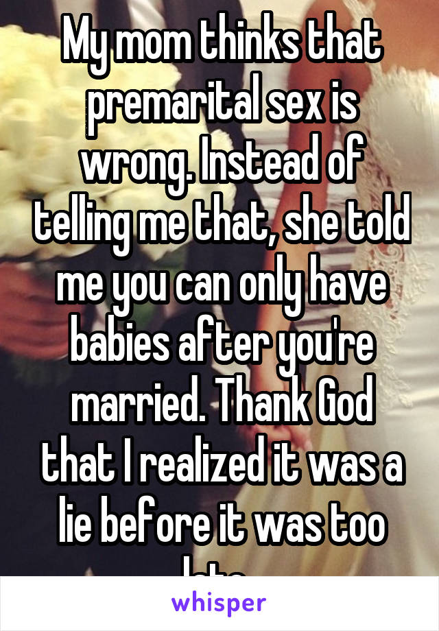 My mom thinks that premarital sex is wrong. Instead of telling me that, she told me you can only have babies after you're married. Thank God that I realized it was a lie before it was too late. 