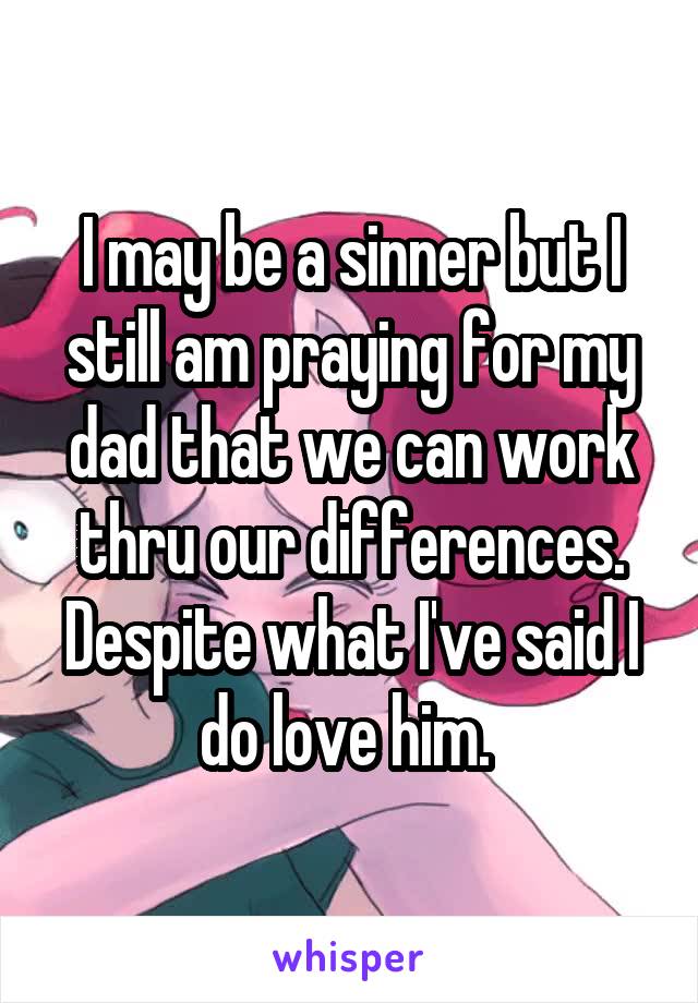 I may be a sinner but I still am praying for my dad that we can work thru our differences. Despite what I've said I do love him. 