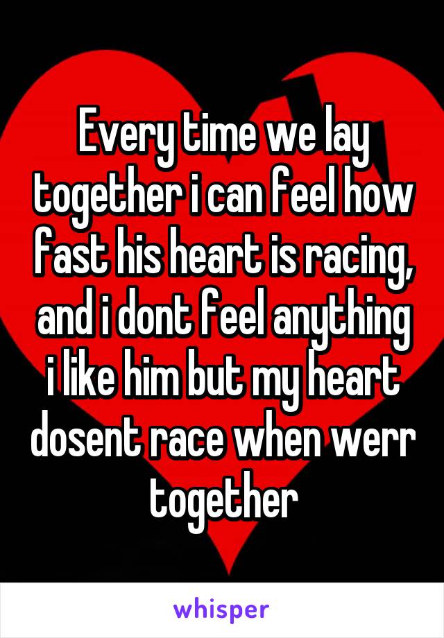 Every time we lay together i can feel how fast his heart is racing, and i dont feel anything i like him but my heart dosent race when werr together