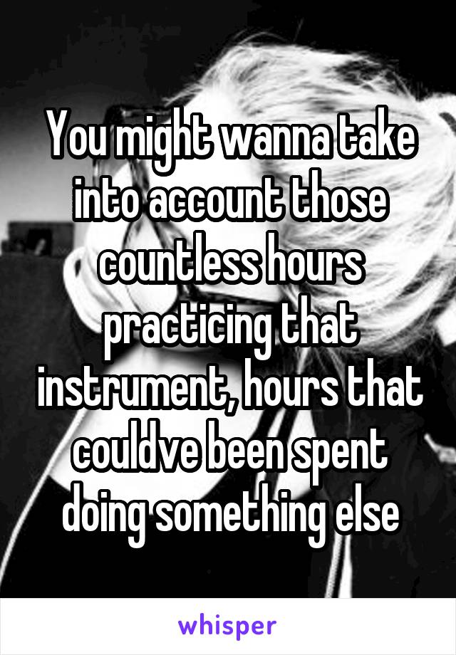 You might wanna take into account those countless hours practicing that instrument, hours that couldve been spent doing something else