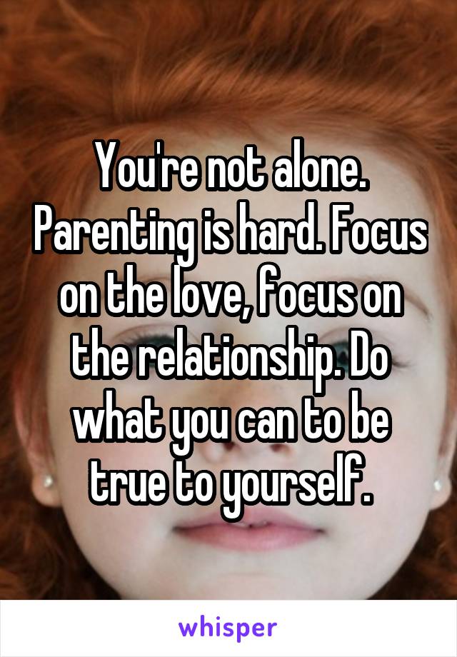 You're not alone. Parenting is hard. Focus on the love, focus on the relationship. Do what you can to be true to yourself.