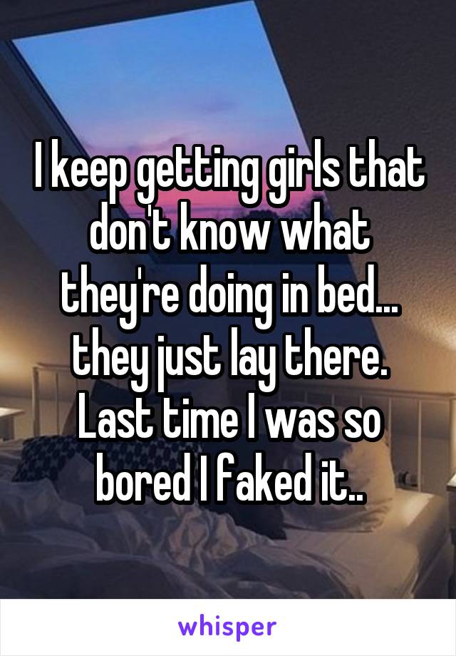 I keep getting girls that don't know what they're doing in bed... they just lay there. Last time I was so bored I faked it..