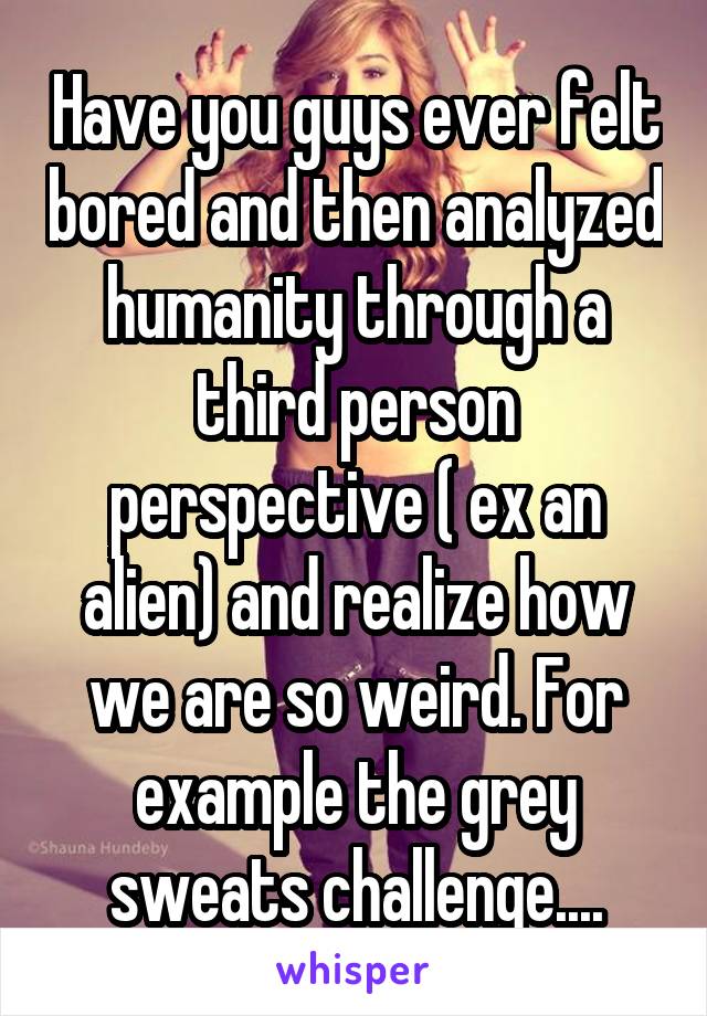 Have you guys ever felt bored and then analyzed humanity through a third person perspective ( ex an alien) and realize how we are so weird. For example the grey sweats challenge....