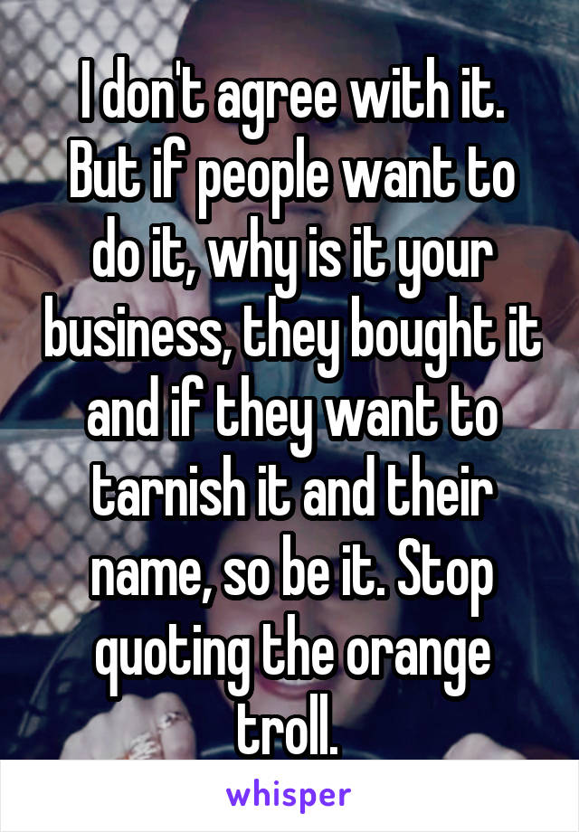 I don't agree with it. But if people want to do it, why is it your business, they bought it and if they want to tarnish it and their name, so be it. Stop quoting the orange troll. 