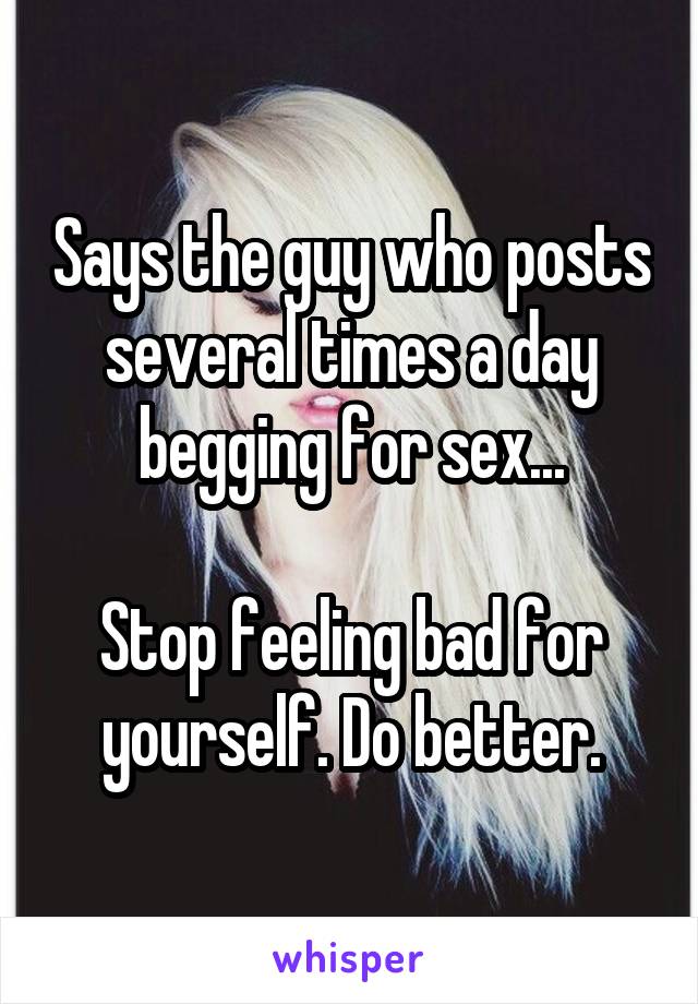 Says the guy who posts several times a day begging for sex...

Stop feeling bad for yourself. Do better.