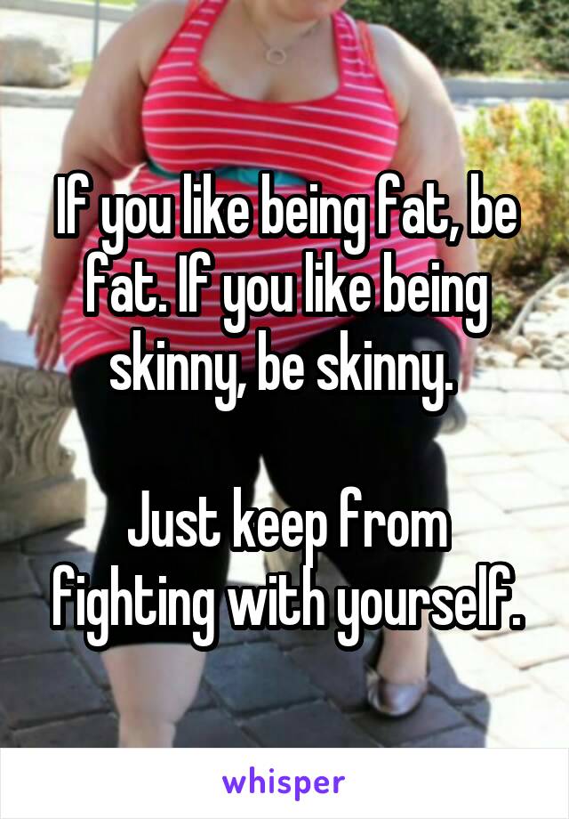 If you like being fat, be fat. If you like being skinny, be skinny. 

Just keep from fighting with yourself.