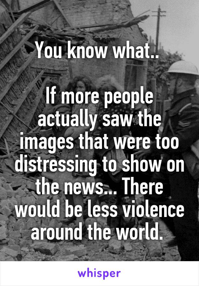 You know what.. 

If more people actually saw the images that were too distressing to show on the news... There would be less violence around the world. 