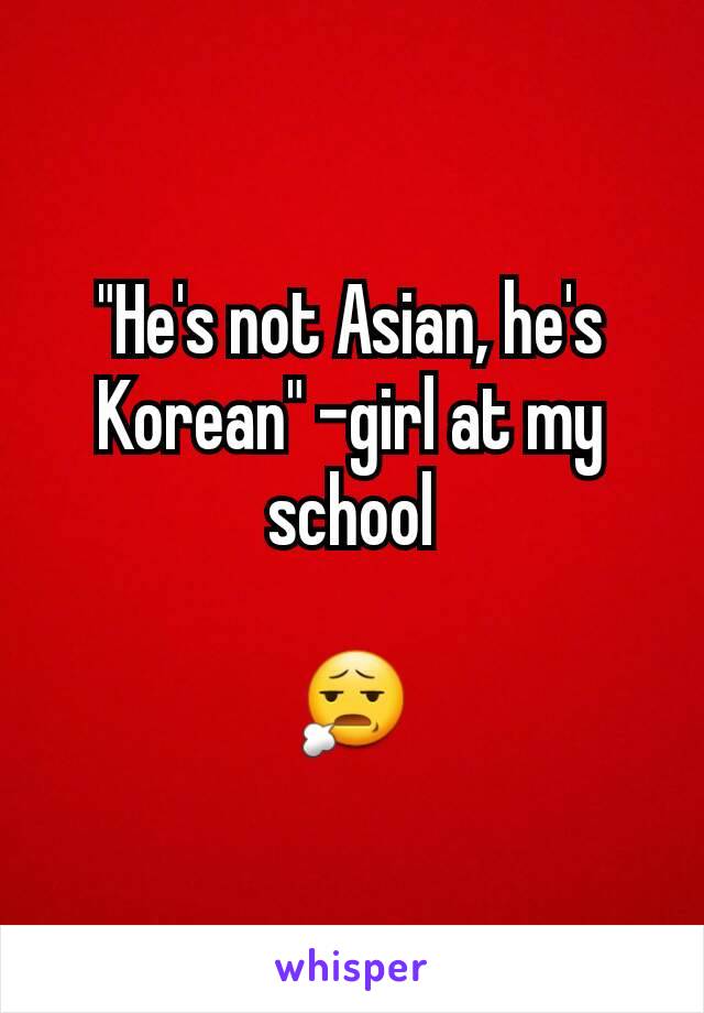 "He's not Asian, he's Korean" -girl at my school

😧